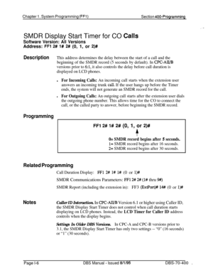 Page 291Chapter 1. System Programming (FFl)Section 400-ProgrammingSMDR Display Start Timer for CO 
Ca!ls
Software Version: All VersionsAddress: 
FFl 2# l# 2# (0, 1, or 2)#
DescriptionThis address determines the delay between the start of a call and the
beginning of the SMDR record (5 seconds by default). In 
CPC-AII/B
versions prior to 
6:1, it also controls the delay before call duration is
displayed on LCD phones.l
For Incoming Calls: An incoming call starts when the extension user
answers an incoming trunk...