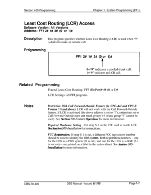 Page 292Section 400-ProgrammingChapter 1. System Programming (FFI)
Least Cost Routing (LCR) Access
Software Version: All VersionsAddress: 
FFI 2# l# 3# (0 or l)#
DescriptionThis program specifies whether Least Cost Routing (LCR) is used when “9”
is dialed to make an outside call.
Prdgramming
FFl 2# l# 3# (0,or I)#
0=“9” indicates a pooled-trunk call.
1=“9’* indicates an LCR call.I
IRelated Programming
Forced Least Cost Routing: FF3 
(ExtPort)# 4# (0 or l)#
LCR Settings: all FF8 programs
NotesRestriction With...