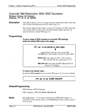 Page 293Chapter 1. System Programming (FFl)Section 400-Programming
Override Toll Restriction With SSD Numbers
Software Version: All VersionsAddress: 
FFl 2# l# 4# (SSD)#
DescriptionThis address allows you to set a range of System Speed Dial (SSD) codes that
will override Toll Restriction Service (TRS) types 2-6.
The number entered in this address is the lower boundary for SSD codes that
will override TRS. In other words, all SSD numbers higher than the one
entered will also override TRS types 2-6.
Programming
To...