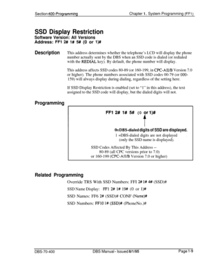 Page 294Section 400-ProgrammingChapter 1. System Programming (FFl)
SSD Display Restriction
Software Version: All VersionsAddress: 
FFl 2# I# 5# (0 or l)#
DescriptionThis address determines whether the telephone’s LCD will display the phone
number actually sent by the DBS when an SSD code is dialed (or redialed
with the 
REDIAL key). By default, the phone number will display.
This address affects SSD codes 80-89 (or 160-199, in 
CPC-AR/B Version 7.0
or higher). The phone numbers associated with SSD codes 00-79...