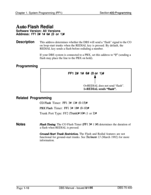 Page 295Chapter 1. System Programming (FFi)Section 400-Programming
Auto Flash Redial
Software Version: All VersionsAddress: 
FFl 2# 1# 6# (0 or l)#
DescriptionThis address determines whether the DBS will send a “flash” signal to the CO
on loop-start trunks when the REDIAL key is pressed. By default, the
REDIAL key sends a flash before redialing a number.
If your DBS system is connected to a PBX, set this address to 
“0” (sending a
flash may place the line to the PBX on hold).
Programming
FFl 2# l# 6# (0,or l)#...