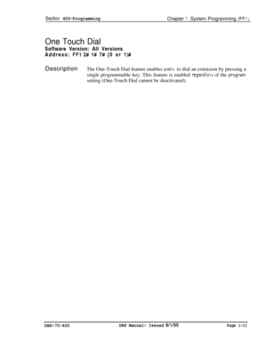Page 296Section 400-ProgrammingChapter 1. System Programming (FFI )
One Touch DialSoftware Version: All Versions
Address: 
FFl 2# l# 7# (0 or l)#Description
The One-Touch Dial feature enables 
users to dial an extension by pressing a
single programmable key. This feature is enabled 
regardicss of the programsetting (One-Touch Dial cannot be deactivated).
DBS-70-400DBS Manual- Issued 8/l/95Page l-11 