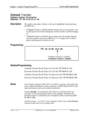 Page 297Chapter 1. System Programming (FFl)Section 400-Programming
Onhook Transfer
Software Version: All VersionsAddress: 
FFl 2# 1# 8# (0 or l)#
DescriptionThis address determines whether a call can be transferred without pressing
the PROG key.
lIf Onhook Transfer is enabled (default setting), the user can transfer a call
by placing the call on hold, dialing the extension number, and then hanging
UP-
*If Onhook Transfer is disabled, the user places the call on hold, dials the
extension number, then presses PROG...