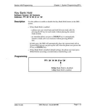 Page 298Section 400-ProgrammingChapter 1. System Programming (FFl)
Key Bank Hold
Software Version: All VersionsAddress: 
FF1 2# l# 9# (0 or l)#
DescriptionUse this address to enable or disable the Key Bank Hold feature in the DBS
system.
lIf Key Bank Hold is enabled:
- a phone user can switch back and forth between trunk calls (by
pressing the FF key for each trunk) without placing the current
trunk on hold.
- an Attendant phone can press a DSS/BLF key to automatically
transfer a trunk call to an extension...