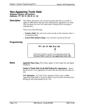 Page 299Chapter I. System Programming (FFl)Section 400-Programming
Non-Appearing Trunk Hold
Software Version: All VersionsAddress: 
FFl 2# l# lO# (0 or l)#
DescriptionThis address determines who can pick up trunk calls that are on hold. It
applies to DBS phones that don’t have dedicated key appearances for trunk
calls (the phone user can’t tell which trunk is being used for incoming or
outgoing calls).
Choose one of the following:
lExclusive Hold: The call can be retrieved only on the extension where it
was...