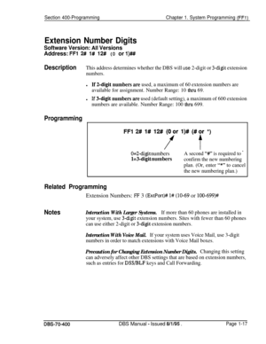 Page 302Section 400-ProgrammingChapter 1. System Programming (FFl)
Extension Number Digits
Software Version: Ail VersionsAddress: 
FFl 2# l# 12# (0 or l)##
DescriptionThis address determines whether the DBS will use 2-digit or 3-digit extension
numbers.
lIf 2-digit numbers are used, a maximum of 60 extension numbers are
available for assignment. Number Range: 10 
thru 69.
lIf 3-digit numbers are used (default setting), a maximum of 600 extension
numbers are available. Number Range: 100 
&u-u 699.
Programming
FFl...