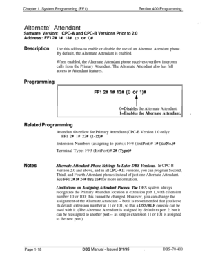 Page 303Chapter 1. System Programming (FFl)Section 400-Programming
Alternate’ Attendant
Software Version:CPC-A and CPC-B Versions Prior to 2.0Address: 
FFl 2# l# 13# (0 or l)#
DescriptionUse this address to enable or disable the use of an Alternate Attendant phone.
By default, the Alternate Attendant is enabled.
When enabled, the Alternate Attendant phone receives overflow intercom
calls from the Primary Attendant. The Alternate Attendant also has full
access to Attendant features.
Programming
II
FFI 2# 1# 13#...