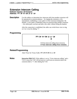 Page 305uapter 1. system rrogrammlng (t-i- 1)section 400~Wogramming
Extension Intercom Calling
Software Version: Ail VersionsAddress: 
FFl 2# I# 15# (0 or l)#
DescriptionUse this address to determine how intercom calls from another extension will
be announced at extension phones -- by ringing the extension, or by
imrnediately establishing a voice path over the extension loudspeaker. By
default, a voice path is established when an extension dials another extension
-- the called party can hear and talk to the...