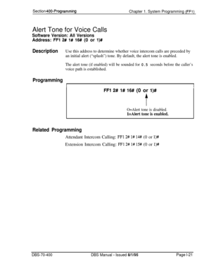 Page 306Section 400-Programming
Chapter 1. System Programming (FFl)Alert Tone for Voice Calls
Software Version: All VersionsAddress: 
FFl 2# l# 16# (0 or l)#
DescriptionUse this address to determine whether voice intercom calls are preceded by
an initial alert (“splash”) tone. By default, the alert tone is enabled.
The alert tone (if enabled) will be sounded for 0.5 seconds before the caller’s
voice path is established.
Programming
II
FFl 2# l# 16# (0 or l)#
f
O=Alert tone is disabled.
l=Alert tone is enabled....