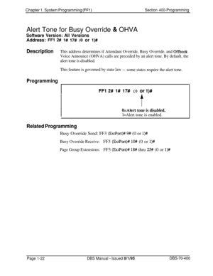 Page 307Chapter 1. System Programming (FFl)Section 400-ProgrammingAlert Tone for Busy Override 
& OHVA
Software Version: All VersionsAddress: 
FFI 2# l# 17# (0 or l)#
DescriptionThis address determines if Attendant Override, Busy Override, and Offhook
Voice Announce (OHVA) calls are preceded by an alert tone. By default, the
alert tone is disabled.
This feature is governed by state law --
some states require the alert tone.
Programming
FFl 2# I# 17# (0 or l)#
O=Alert tone is disabled.
l=Alert tone is enabled....