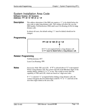 Page 308Section 400-ProgrammingChapter 1. System Programming (FFl)System Installation Area Code
Software Version: All VersionsAddress: 
FFl 2# 1# 18# (0 or l)#
DescriptionThis address determines if the DBS site requires a “1” to be dialed before the
area code to make long-distance calls. This setting will affect the way the
DBS handles Toll Restriction (TRS) 
and Least Cost Routing (LCR) for long-
distance calls.
In almost all cases, the default setting (“1” must be dialed) should not be
changed.
Programming
FFl...