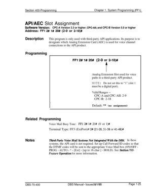 Page 310Section 400-ProgrammingChapter 1. System Programming (FFI)
APVAEC Slot Assignment
software VetSiOn:CPC-A Version 3.3 or higher; CPC-All; and CPC-B Version 5.0 or higherAddress: 
FFl 2# 1# 20# (2-9 or 2-18)#
DescriptionThis program is only used with third-party API applications. Its purpose is to
designate which Analog Extension Card (AEC) is used for voice channel
connections to the API product.
Programming
1
FFl 2# l# 20# (2-9 oy 2118)#
t
Analog Extension Slot used for voice
paths to a third-party API...