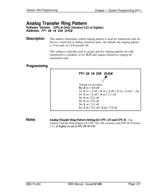 Page 312Section 400-Programming
Chapter 1. System Programming (FFl)
Analog Transfer Ring Pattern
Software Version:CPC-A Only (Version 3.21 or higher)Address: 
FFl 2# l# 22# (O-6)#
DescriptionThis address determines which ringing pattern is used for transferred calls to
devices connected to analog extension ports. By default, the ringing pattern
is 
.4 seconds on 13.6 seconds off.
This setting is typically used to assign specific ringing patterns for calls
transferred to a modem, or for 
SLTs that require...