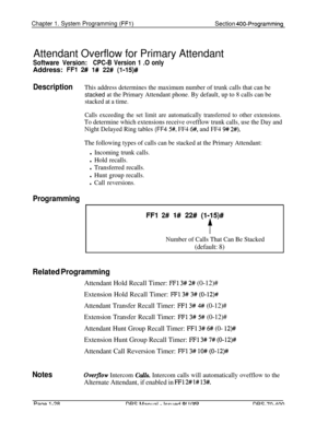 Page 313Chapter 1. System Programming (FFl)Section 400-Programming
Attendant Overflow for Primary Attendant
Software Version:CPC-B Version 1 .O onlyAddress: 
FFl 2# l# 22# (l-15)#
DescriptionThis address determines the maximum number of trunk calls that can be
stacked at the Primary Attendant phone. By default, up to 8 calls can be
stacked at a time.
Calls exceeding the set limit are automatically transferred to other extensions.
To determine which extensions receive ovefflow trunk calls, use the Day and
Night...