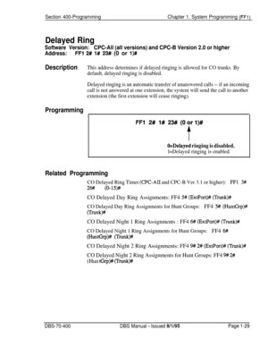 Page 314Section 400-ProgrammingChapter 1. System Programming (FFl)
Delayed Ring
Software Version:CPC-All (all versions) and CPC-B Version 2.0 or higher
Address:FFl 2# l# 23# (0 or l)#
DescriptionThis address determines if delayed ringing is allowed for CO trunks. By
default, delayed ringing is disabled.
Delayed ringing is an automatic transfer of unanswered calls -- if an incoming
call is not answered at one extension, the system will send the call to another
extension (the first extension will cease ringing)....