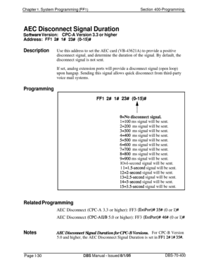 Page 315Chapter I. System Programming (FFI)Section 400-Programming
AEC Disconnect Signal Duration
Software Version:CPC-A Version 3.3 or higherAddress: 
FFl 2# l# 23# (0115)#
DescriptionUse this address to set the AEC card (VB-43621A) to provide a positive
disconnect signal, and determine the duration of the signal. By default, the
disconnect signal is not sent.
If set, analog extension ports will provide a disconnect signal (open loop)
upon hangup. Sending this signal allows quick disconnect from third-party...