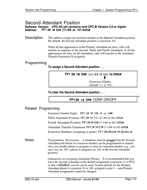 Page 316Section 400-Programming
Chapter 1. System Programming (FFl)Second Attendant Position
Software Version:CPC-All (all versions) and CPC-B Version 2.0 or higher
Address:FFI 2# I# 24# (11-69 or 10%699)#Description
This address assigns an extension number as the Second Attendant position.
By default, the Second Attendant position is extension 101.
When all line appearances at the Primary Attendant are busy, calls will
transfer in sequence to the Second. Third, and Fourth Attendants. If all line
appearances are...