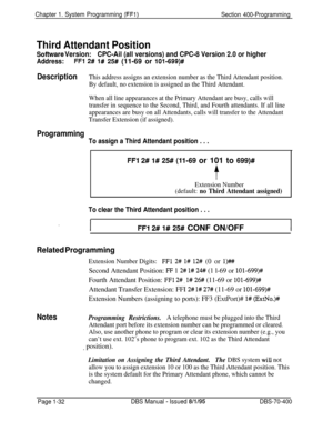 Page 317Chapter 1. System Programming (FFl)Section 400-Programming
Third Attendant Position
Sofhuare Version:CPC-Ail (all versions) and CPC-8 Version 2.0 or higher
Address:FFl 2# l# 25# (11-69 or 101-699)#
DescriptionThis address assigns an extension number as the Third Attendant position.
By default, no extension is assigned as the Third Attendant.
When all line appearances at the Primary Attendant are busy, calls will
transfer in sequence to the Second, Third, and Fourth attendants. If all line
appearances are...