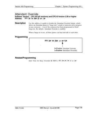 Page 320Section 400-ProgrammingChapter 1. System Programming (FFi jAttendant Override
Software Version:CPC-Ail (all versions) and CPC-B Version 2.09 or higher
Address:FFl 2# l# 28# (0 or l)#
DescriptionUse this address to enable or disable the Attendant Override feature. which
allows an Attendant phone to “barge into” a trunk or intercom call in progress
on any extension -- even if the extension has been programmed to block
barge-ins. By default, Attendant Override is enabled.
When a barge-in occurs, all three...