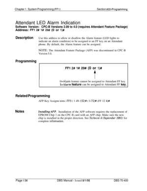 Page 321Chapter 1. System Programming (FFI)Section 400-ProgrammingAttendant LED Alarm Indication
Software Version:CPC-B Versions 2.09 to 4.0 (requires Attendant Feature Package)Address: 
FFl 2# l# 29# (0 or l)#
DescriptionUse this address to allow or disallow the Alarm feature (LED lights to
indicate an alarm condition) to be assigned to an FF key on an Attendant
phone. By default, the Alarm feature can be assigned.
NOTE: The Attendant Feature Package (AFP) was discontinued in CPC-B
Version 5.0.
Programming
I...