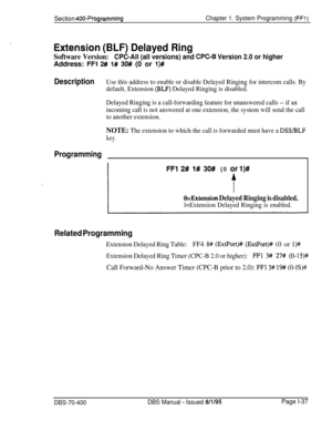 Page 322Section 400-ProgrammingChapter 1. System Programming (FFl)
Extension (BLF) Delayed Ring
Software Version:CPC-All (all versions) and CPC-6 Version 2.0 or higherAddress: 
FFI 2# l# 30# (0 or l)#
DescriptionUse this address to enable or disable Delayed Ringing for intercom calls. By
default, Extension 
(BLF) Delayed Ringing is disabled.
Delayed Ringing is a call-forwarding feature for unanswered calls -- if an
incoming call is not answered at one extension, the system will send the call
to another...