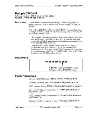 Page 324Section 400-ProgrammingChapter 1. System Programming (FFl)
Multiple DID/DNISSoftware Version:
CPC-B Version 4.0 or higherAddress: 
FFl 2# l# 32# (0 or l)#
DescriptionUse this address to enable or disable Multiple DID for analog trunks, or
Multiple DID and DNIS for 
Tl trunks. By default. Multiple DID/DNIS is
disabled.
With Multiple DID/DNIS enabled, one DID or DNIS number can be assigned
to multiple extensions, which will simultaneously ring when an outside caller
dials the DID or DNIS number.
lDID...