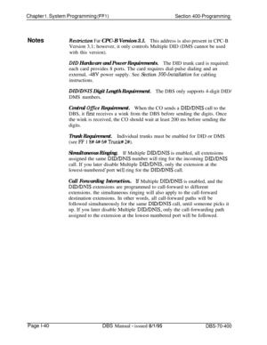 Page 325Chapter 1. System Programming (FFl)Section 400-Programming
NotesRestrictiun Far CPC-B Version 3.1.
This address is also present in CPC-B
Version 3.1; however, it only controls Multiple DID (DMS cannot be used
with this version).
DID Hardware and Power Requirements.The DID trunk card is required:
each card provides 8 ports. The card requires dial-pulse dialing and an
external, 
-48V power supply. See Section 300-Installation for cabling
instructions.
DZDIDNZS Digit Length Requirement.The DBS only supports...