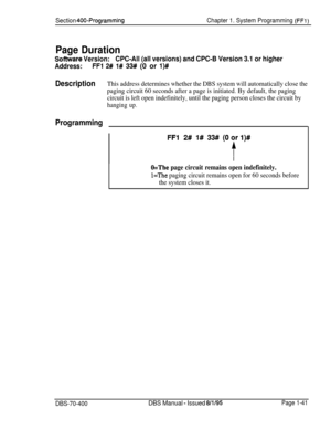 Page 326Section 400~ProgrammingChapter 1. System Programming (FFI)
Page Duration
Software Version:CPC-All (all versions) and CPC-B Version 3.1 or higher
Address:FFI 2# l# 33# (0 or l)#
DescriptionThis address determines whether the DBS system will automatically close the
paging circuit 60 seconds after a page is initiated. By default, the paging
circuit is left open indefinitely, until the paging person closes the circuit by
hanging up.
Programming
O=The page circuit remains open indefinitely.
l=The paging...