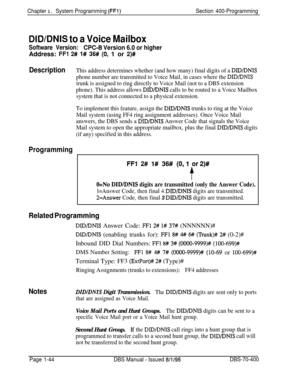 Page 329Chapter 1. System Programming (FFl)Section 400-Programming
DIDlDNlS to a Voice Mailbox
Software Version:CPC-8 Version 6.0 or higherAddress: 
FFl 2# l# 36# (O! 1 or 2)#
DescriptionThis address determines whether (and how many) final digits of a DlD/DNTS
phone number are transmitted to Voice Mail, in cases where the DID/DMS
trunk is assigned to ring directly to Voice Mail (not to a DBS extension
phone). This address allows 
DWDNIS calls to be routed to a Voice Mailbox
system that is not connected to a...