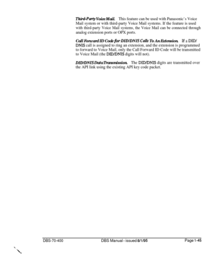 Page 330Third-Party Voice Mail.This feature can be used with Panasonic’s Voice
Mail system or with third-party Voice Mail systems. If the feature is used
with third-party Voice Mail systems, the Voice Mail can be connected through
analog extension ports or OPX ports.
Call Forward ID Code for DIDfDNIS Calls To An Extension.If a DIDI
DNIS call is assigned to ring an extension, and the extension is programmed
to forward to Voice Mail, only the Call Forward ID Code will be transmitted
to Voice Mail (the 
DID/DNIS...