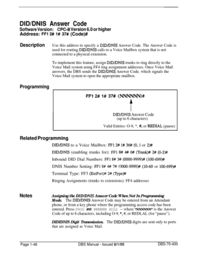 Page 331DID/DNIS Answer Code
Software Version:CPC-6 Version 6.0 or higherAddress: 
FFl 2# l# 37# (Code)#
DescriptionUse this address to specify a DID/DNIS Answer Code. The Answer Code is
used for routing 
DID/DNIS calls to a Voice Mailbox system that is not
connected to a physical extension.
To implement this feature, assign 
DID/DNIS trunks to ring directly to the
Voice Mail system using FF4 ring assignment addresses. Once Voice Mail
answers, the DBS sends the 
DID/DNIS Answer Code, which signals the
Voice Mail...