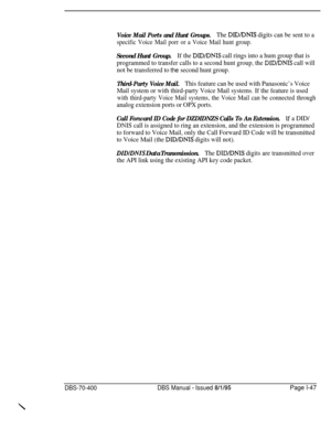 Page 332Voice Mail Ports and Hunt Groups.The DIDIDNIS digits can be sent to a
specific Voice Mail porr or a Voice Mail hunt group.
Second Hunt Group.If the DID/DNIS call rings into a hum group that is
programmed to transfer calls to a second hunt group, the 
DID/DNTS call will
not be transferred to 
the second hunt group.
Third-Party Voice Mail.This feature can be used with Panasonic’s Voice
Mail system or with third-party Voice Mail systems. If the feature is used
with third-party Voice Mail systems, the Voice...