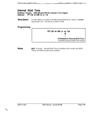 Page 334Internal Hold ToneSoftware Version:CPC-All and CPC-B, Version 7.0 or higher
Address:FF1 2# l# 39# (0 or l)#
DescriptionUse this address to enable or disable Internal Hold Tone, which is a double-
beep heard every 7 seconds by a caller on hold.
Programming
FFl 2# l# 39# (0 or I)#
&Disabled (no Internal Hold Tone)
l=Enabled (Internal Hold Tone heard)
NotesMOH Override.Internal Hold Tone (if enabled) will override any MOH
(Music-On-Hold) sound source installed.
DBS-70-400DBS Manual - Issued 8/l/95Page l-49
\ 