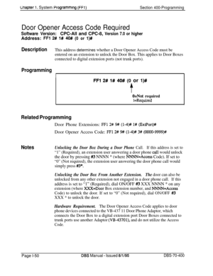 Page 335Lnapter 1. System Programmtng (FFl)Section 400-Programming
Door Opener Access Code Required
Software Version:CPC-All and CPC-8, Version 7.0 or higher
Address: 
FFl 2# l# 40# (0 or l)#
DescriptionThis address determines whether a Door Opener Access Code must be
entered on an extension to unlock the Door Box. This applies to Door Boxes
connected to digital extension ports (not trunk ports).
Programming
I
FFl 2# l# 40# (0 or l)#
t
O=Not required
1 =Required
Related ProgrammingDoor Phone Extensions: 
FFl 2#...