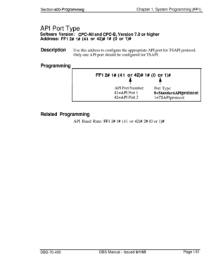 Page 336Section 400-ProgrammingChapter 1. System Programming (FFl j
API Port Type
Software Version:CPC-All and CPC-8, Version 7.0 or higherAddress: 
FFl 2# 1# (41 or 42)# l# (0 or l)#
DescriptionUse this address to configure the appropriate API port for TSAPI protocol.
Only one API port should be configured for TSAPI.
Programming
FFI 2# 1# (41 or 42)# 1# (0 or l)#
+-r
API Port Number:Port Type:
41=API Port 1O=Standard API protocol
42=API Port 2l=TSAPI protocol
Related ProgrammingAPI Baud Rate: 
FFl 2# I# (41 or...