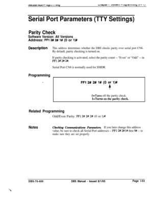 Page 3383eGu011 4uu-I- I uyl al I I I I Ill lyw~apiai I. ~y3~c111 rluyiaiiiiiwly it-r 11
Serial Port Parameters (TTY Settings)
Parity Check
Software Version: All VersionsAddress: 
FFl 2# 2# l# (0 or l)#
Dbscription
Programming
.
This address determines whether the DBS checks parity over serial port CN6.
By default, parity checking is turned on.
If parity checking is activated, select the parity count -- “Even” or “Odd” -- in
FF12# 2# 2#.
Serial Port CN6 is normally used for SMDR.
FFl 2# 2# 1# (0 qr l)#
O=Turns...