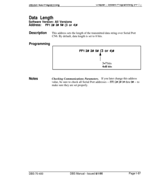 Page 342biiapiei I. r>ysittiii rruyrammlrig (rf I jData Length
Software Version: All Versions
Address:FFl 2# 2# 5# (3 or 4)#
DescriptionThis address sets the length of the transmitted data string over Serial Port
CN6. By default, data length is set to 8 bits.
Programming
FFl 2# 2# 5# (3 or 4)#
t
3=7 bits
44bits
NotesChecking Communications Parameters.If you later change this address
value, be sure to check all Serial Port addresses -- 
FFl 2# 2# 1# thru 9# -- to
make sure they are set properly.
DBS-70-400DBS...