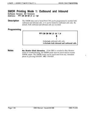 Page 3433twu1 I 4uu-rrogrammlngSMDR Printing Mode 1: Outbound and Inbound
Software Version: All Versions
Address:
FFl 2# 2# 6# (0 or l)#
DescriptionThe SMDR data sent to Serial Port CN6 can be programmed to include both
outbound and inbound calls, or it can be limited to outbound calls only. By
default, both outbound and inbound calls are recorded.
Programming
FFl 2# 2# 6# (0 or 1 )#
t
O=Include outbound calls only.
Hnclude both inbound and outbound calls.
Notes
a
Bus Monitor Mode Interaction.If the DBS is...