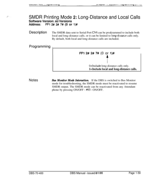 Page 344SMDR Printing Mode 2: Long-Distance and Local Calls
Software Version: fii Versions
-
Address:FFl 2# 2# 7# (0 or l)#DescriptionThe SMDR data sent to Serial Port 
CNh can be pro&rarnmed to include both
local and long-distance calls. or it can be limited to 
!ong-distance calls only.
By default, both local and long-distance calls are included.
Programming .
FFl 2# 2# 7# (0 or l)#
U=Tnclude long-distance calls only.
Mnclude local and long-distance calls.
NotesBus Monitor Mode Interaction.If the DBS is...