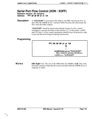 Page 346wcnon 4uu-rwgrammingbriaprer I. 3ysrem rrogrammlng (t-t1 )
Serial Port Flow Control (XON / XOFF)
Software Version: All Versions
Address:FFl 2# 2# 9# (0 or l)#
DescriptionIf “XON/XOFF” is activated in this address, the DBS will stop the flow of
data when the SMDR device’s memory buffer becomes full, and resume the
flow when the buffer empties.
“XON/XOFF” should be deactivated (default setting) if a flow control
mechanism is present elsewhere in the interface (i.e., in the printer, or RTS
and CTS lines). A...