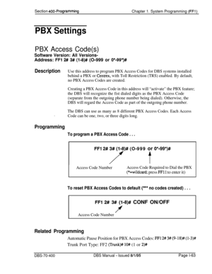 Page 348Section 400-Programming
Chapter 1. System Programming (FFl)
PBX Settings
PBX Access Code(s)
Software Version: All Versions-Address: 
FFl 2# 3# (l-8)# (O-999 or O*-99*)#
DescriptionUse this address to program PBX Access Codes for DBS systems installed
behind a PBX or 
Centrex, with Toll Restriction (TRS) enabled. By default,
no PBX Access Codes are created.
Creating a PBX Access Code in this address will “activate” the PBX feature;
the DBS will recognize the fist dialed digits as the PBX Access Code...