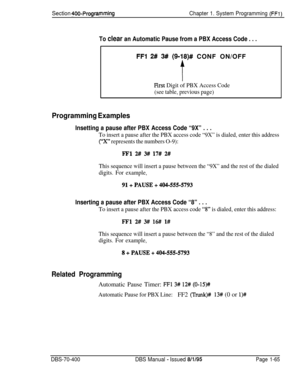 Page 350Section 400-ProgrammingChapter 1. System Programming (FFl)
To clear an Automatic Pause from a PBX Access Code . . .
FFl 2# 3# (9~18)# CONF ON/OFF
t
Pirst Digit of PBX Access Code
(see table, previous page)
Programming Examples
Insetting a pause after PBX Access Code “9X” . . .
To insert a pause after the PBX access code “9X” is dialed, enter this address
(“X” represents the numbers O-9):
ml 2# 3#/ 17# 2#
This sequence will insert a pause between the “9X” and the rest of the dialed
digits. For example,...