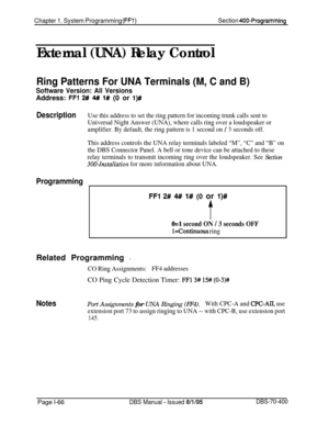 Page 351Chapter 1. System Programming (FF1)Section 400-Programming
External (UNA) Relay Control
Ring Patterns For UNA Terminals (M, C and B)
Software Version: All VersionsAddress: 
FFl 2# 4# l# (0 or l)#
DescriptionUse this address to set the ring pattern for incoming trunk calls sent to
Universal Night Answer (UNA), where calls ring over a loudspeaker or
amplifier. By default, the ring pattern is 1 second on 
/ 3 seconds off.
This address controls the UNA relay terminals labeled “M”, “C” and “B” on
the DBS...