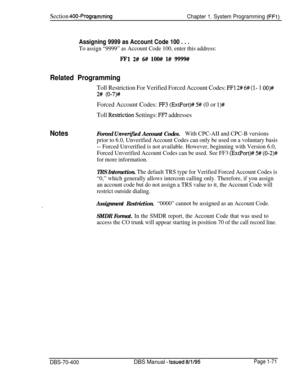 Page 356Section 400~Programming
Chapter 1. System Programming (FFl)
Assigning 9999 as Account Code 100 . . .
To assign “9999” as Account Code 100, enter this address:
FFl 2# 6#! low l# 9999#
Related Programming
Toll Restriction For Verified Forced Account Codes: FFl 2# 6# (l- 1 OO)##
2# (O-7)#Forced Account Codes: 
FF3 (ExtPort)# 5# (0 or l)#
Toll Resttiction Settings: FF7 addresses
NotesForced Unverij’ied Account Codes.With CPC-AII and CPC-B versions
prior to 6.0, Unverified Account Codes can only be used on a...