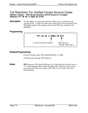 Page 357Chapter 1. System Programming (FFl)Section 400-Programming
Toll Restriction For Verified Forced Account Codes
Software Version:CPC-All (all versions); CPC-B Version 3.1 or higherAddress: 
FFl 2# 6# (l-lOO)# 2# (017)#
DescriptionUse this address to assign toll restriction (TRS) types to Verified Forced
Account Codes. A caller who enters the account code will be restricted by the
TRS 
type assigned to the acccurzt code (not the TRS type assigned to the
exterdion).
Programming
1
FFl 2# 6# (1.f)O)# 2#‘,$...