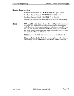 Page 362Section 400~ProgrammingChapter 1. System Programming (FF:)
Related ProgrammingFlex.Func. Screen Text: 
FFl 2# 7# 2# (Screen)++ (Key)# (Text)#
Flex.Func. Screen Default: 
FF1 2# 7# 3# (Screen)++ (0 or l)#Flex.Func. Screens Default (All): 
FFl 2# 7# 4#I (0 or 1)k
Display Screens During Call States: FF3 (ExtPort)# (26-33Hf (Screen)#
NotesFFll and FF12 in the Feature Codes.The * and # phone keys are used as
movement keys (for scrolling through addresses) while in programming
mode. Therefore, when programming...