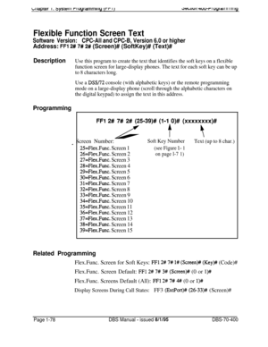 Page 363J~LLIUI I 4uwr I 0y1 al I II I III iy
Flexible Function Screen Text
Software Version:CPC-All and CPC-B, Version 6.0 or higher
Address: FFl 2# 7# 2# (Screen)# (SoftKey)# (Text)#
Description
Use this program to create the text that identifies the soft keys on a flexible
function screen for large-display phones. The text for each soft key can be up
to 8 characters long.
Use a 
DSW’2 console (with alphabetic keys) or the remote programming
mode on a large-display phone (scroll through the alphabetic...