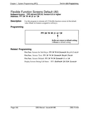 Page 365Chapter 1. System Programming (FFl)Section QOO-Programming
Flexible Function Screens Default (All)
Sofhrvare Version:CPC-AII and CPC-B, Version 6.0 or higherAddress: 
FFl 2# 7# 4# (0 or l)#
DescriptionUse this program to reinstate all 15 flexible function screens to the default
value (blank; 
RO features assigned to soft keys).
Programming
FFI 2# 7# 4# (0 or l)#
O=Do not return to default setting.
l=Return to default setting.
Related Programming
Flex.Func. Screen for Soft Keys: FFl 2# 7# l# (Screen)#...