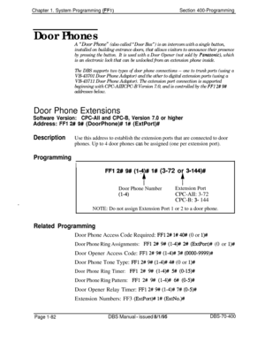 Page 367Chapter 1. System Programming (FFi)Section 400-Programming
Door PhonesA “Door Phone” (also called “Door Box”) is an intercom with a single button,
installed on building entrance doors, that allows visitors to announce their presence
by pressing the button.It is used with a Door Opener (not sold by Paruzsonic), whichis an electronic lock that can be unlocked from an extension phone inside.
The DBS supports two types of door phone connections -- one to trunk ports (using aVB-43701 Door Phone Adaptor) and...