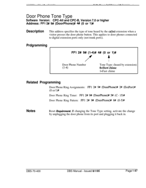 Page 372---..-.. .-- -~ .-........,v.,y .“. . . -,-.-... ..-=.- . . . . . . . . ..
Door Phone Tone Type
Software Version:CPC-All and CPC-B, Version 7.0 or higherAddress: 
FFl 2# 9# (DoorPhone)# M (0 or l)#
DescriptionThis address specifies the type of tone heard by the cal,led extension when a
visitor presses the door phone button. This appiies to door phones connected
to digital extension ports only (not trunk ports).
Prdgramming
1
FFI 2# 9# (I-4)# 4# (0 or I)#
f
4
I
Door Phone Number
(l-4)
Tone Type: (heard by...